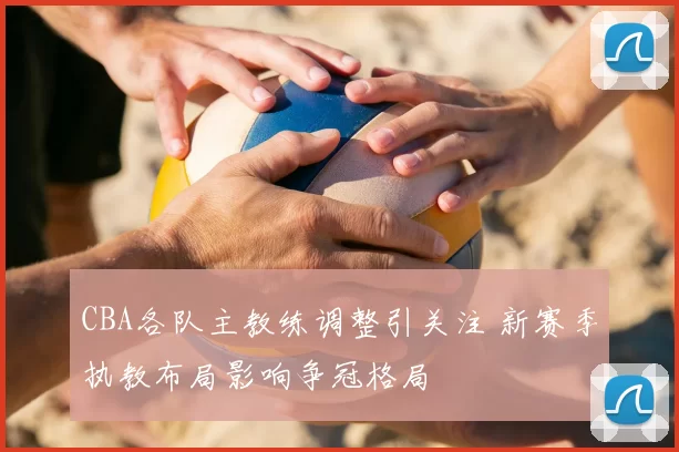 CBA各队主教练调整引关注 新赛季执教布局影响争冠格局