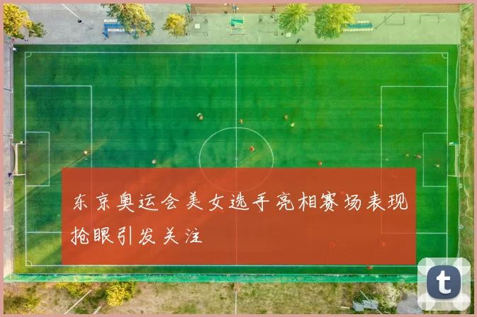 东京奥运会美女选手亮相赛场表现抢眼引发关注