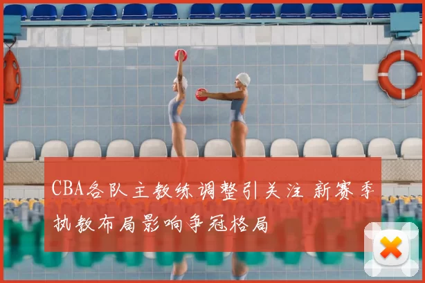 CBA各队主教练调整引关注 新赛季执教布局影响争冠格局