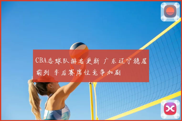CBA各球队排名更新 广东辽宁稳居前列 季后赛席位竞争加剧
