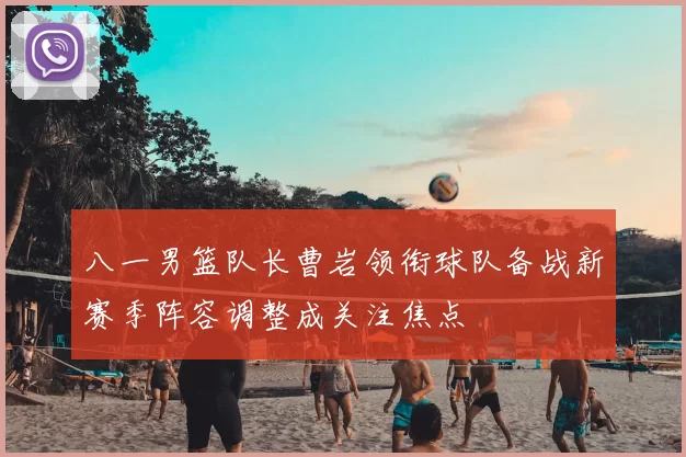 八一男篮队长曹岩领衔球队备战新赛季阵容调整成关注焦点